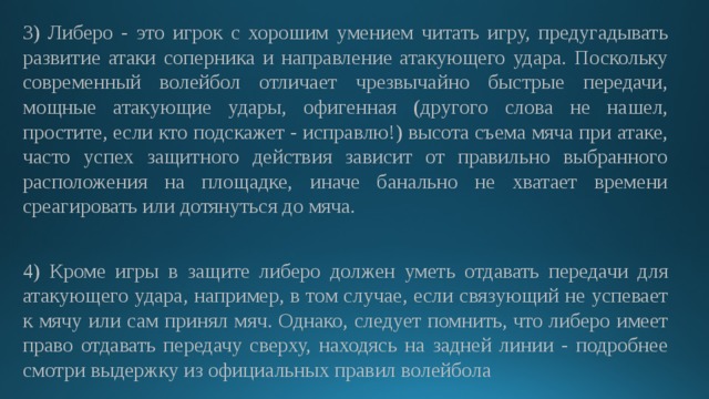 3) Либеро - это игрок с хорошим умением читать игру, предугадывать развитие атаки соперника и направление атакующего удара. Поскольку современный волейбол отличает чрезвычайно быстрые передачи, мощные атакующие удары, офигенная (другого слова не нашел, простите, если кто подскажет - исправлю!) высота съема мяча при атаке, часто успех защитного действия зависит от правильно выбранного расположения на площадке, иначе банально не хватает времени среагировать или дотянуться до мяча. 4) Кроме игры в защите либеро должен уметь отдавать передачи для атакующего удара, например, в том случае, если связующий не успевает к мячу или сам принял мяч. Однако, следует помнить, что либеро имеет право отдавать передачу сверху, находясь на задней линии - подробнее смотри выдержку из официальных правил волейбола 