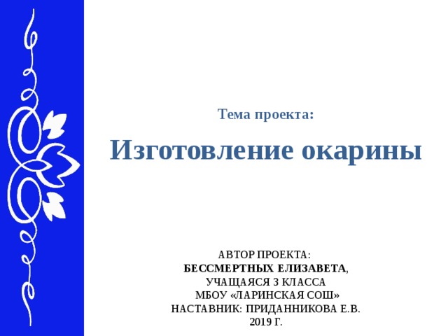 Тема проекта: Изготовление окарины  АВТОР ПРОЕКТА:  БЕССМЕРТНЫХ ЕЛИЗАВЕТА ,  УЧАЩАЯСЯ 3 КЛАССА  МБОУ «ЛАРИНСКАЯ СОШ»  НАСТАВНИК: ПРИДАННИКОВА Е.В.  2019 Г.   