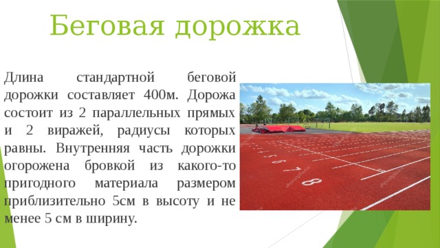 Беговая дорожка Длина стандартной беговой дорожки составляет 400м. Дорожа состоит из 2 параллельных прямых и 2 виражей, радиусы которых равны. Внутренняя часть дорожки огорожена бровкой из какого-то пригодного материала размером приблизительно 5см в высоту и не менее 5 см в ширину. 