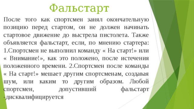 Фальстарт После того как спортсмен занял окончательную позицию перед стартом, он не должен начинать стартовое движение до выстрела пистолета. Также объявляется фальстарт, если, по мнению стартера: 1.Спортсмен не выполнил команду « На старт!» или « Внимание!», как это положено, после истечения положенного времени. 2.Спортсмен после команды « На старт!» мешает другим спортсменам, создавая шум, или каким то другим образом. Любой спортсмен, допустивший фальстарт -дисквалифицируется 