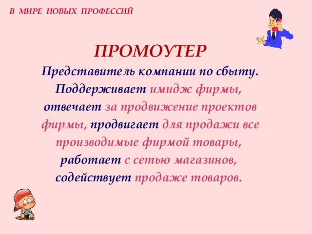 В МИРЕ НОВЫХ ПРОФЕССИЙ ПРОМОУТЕР  Представитель компании по сбыту.  Поддерживает  имидж фирмы,   отвечает  за продвижение проектов фирмы,  продвигает  для продажи все производимые фирмой товары,   работает  с сетью магазинов,   содействует  продаже товаров.  