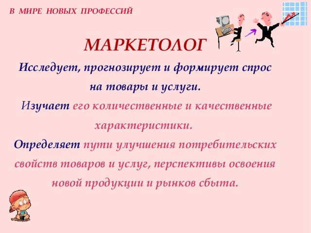 В МИРЕ НОВЫХ ПРОФЕССИЙ МАРКЕТОЛОГ  Исследует, прогнозирует и формирует спрос на товары и услуги.   И зучает  его количественные и качественные характеристики.   Определяет  пути улучшения потребительских свойств товаров и услуг, перспективы освоения новой продукции и рынков сбыта. 