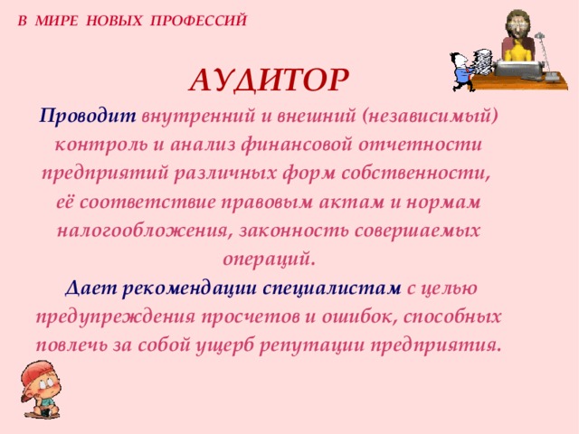 В МИРЕ НОВЫХ ПРОФЕССИЙ АУДИТОР  Проводит внутренний и внешний (независимый) контроль и анализ финансовой отчетности предприятий различных форм собственности,  её соответствие правовым актам и нормам налогообложения, законность совершаемых операций.   Дает рекомендации специалистам  с целью предупреждения просчетов и ошибок, способных повлечь за собой ущерб репутации предприятия. 