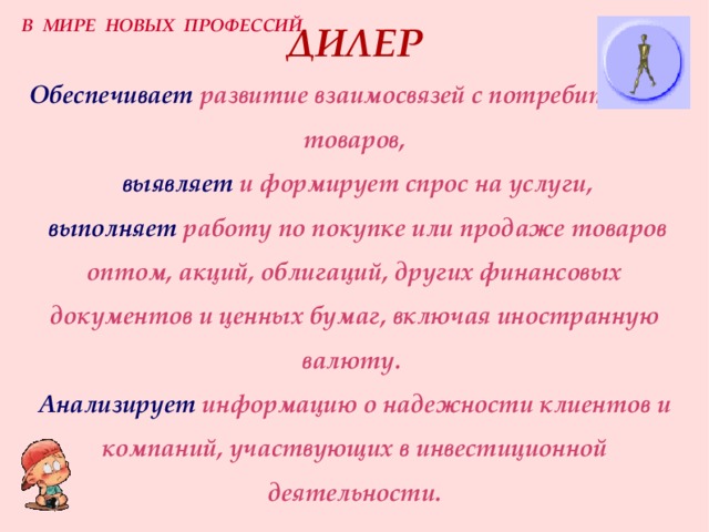 В МИРЕ НОВЫХ ПРОФЕССИЙ ДИЛЕР  Обеспечивает  развитие взаимосвязей с потребителями товаров,  выявляет  и формирует спрос на услуги,   выполняет  работу по покупке или продаже товаров оптом, акций, облигаций, других финансовых документов и ценных бумаг, включая иностранную валюту.  Анализирует  информацию о надежности клиентов и компаний, участвующих в инвестиционной деятельности. 