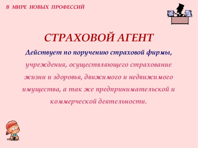 В МИРЕ НОВЫХ ПРОФЕССИЙ СТРАХОВОЙ АГЕНТ  Действует по поручению страховой фирмы,  учреждения, осуществляющего страхование жизни и здоровья, движимого и недвижимого имущества, а так же предпринимательской и коммерческой деятельности. 