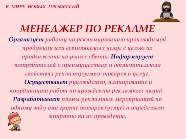 В МИРЕ НОВЫХ ПРОФЕССИЙ МЕНЕДЖЕР ПО РЕКЛАМЕ  Организует  работу по рекламированию производимой продукции или выполняемых услуг с целью их продвижения на рынке сбыта.  Информирует  потребителей о преимуществах и отличительных свойствах рекламируемых товаров и услуг.   Осуществляет  руководство, планирование и координацию работ по проведению рекламных акций.   Разрабатывает  планы рекламных мероприятий по одному виду или группе товаров (услуг) и определяет затраты на их проведение. 