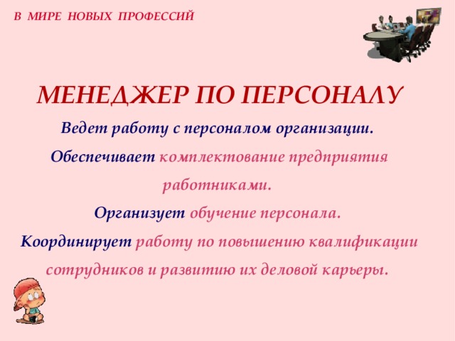 В МИРЕ НОВЫХ ПРОФЕССИЙ МЕНЕДЖЕР ПО ПЕРСОНАЛУ  Ведет работу с персоналом организации.   Обеспечивает  комплектование предприятия работниками.  Организует  обучение персонала.  Координирует  работу по повышению квалификации сотрудников и развитию их деловой карьеры. 