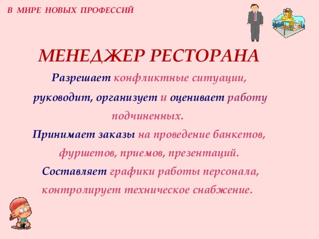 В МИРЕ НОВЫХ ПРОФЕССИЙ МЕНЕДЖЕР РЕСТОРАНА  Разрешает  конфликтные ситуации,   руководит, организует  и  оценивает  работу подчиненных.   Принимает заказы  на проведение банкетов, фуршетов, приемов, презентаций.   Составляет  графики работы персонала, контролирует техническое снабжение.  
