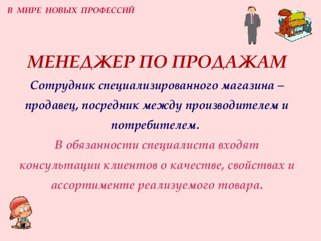 В МИРЕ НОВЫХ ПРОФЕССИЙ МЕНЕДЖЕР ПО ПРОДАЖАМ  Сотрудник специализированного магазина –  продавец, посредник между производителем и потребителем.  В обязанности специалиста входят консультации клиентов о качестве, свойствах и ассортименте реализуемого товара . 
