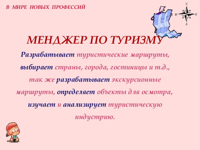 В МИРЕ НОВЫХ ПРОФЕССИЙ МЕНДЖЕР ПО ТУРИЗМУ  Разрабатывает  туристические маршруты,   выбирает  страны, города, гостиницы и т.д.,  так же  разрабатывает  экскурсионные маршруты,  определяет  объекты для осмотра,   изучает  и  анализирует  туристическую индустрию. 