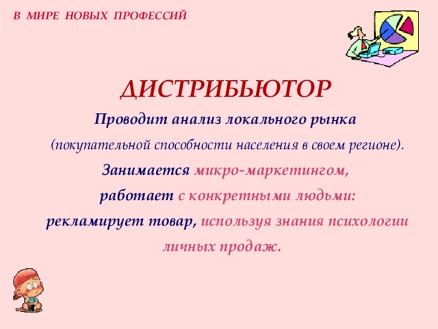 В МИРЕ НОВЫХ ПРОФЕССИЙ ДИСТРИБЬЮТОР  Проводит анализ локального рынка   (покупательной способности населения в своем регионе).  Занимается  микро-маркетингом,   работает  с конкретными людьми:   рекламирует  товар,  используя знания психологии личных продаж.   