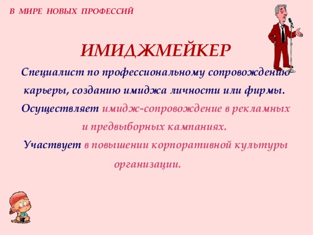 В МИРЕ НОВЫХ ПРОФЕССИЙ ИМИДЖМЕЙКЕР  Специалист по профессиональному сопровождению карьеры, созданию имиджа личности или фирмы.   Осуществляет  имидж-сопровождение в рекламных и предвыборных кампаниях.   Участвует  в повышении корпоративной культуры организации.   
