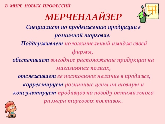 В МИРЕ НОВЫХ ПРОФЕССИЙ МЕРЧЕНДАЙЗЕР  Специалист по продвижению продукции в розничной торговле.    Поддерживает  положительный имидж своей фирмы,  обеспечивает  выгодное расположение продукции на магазинных полках,   отслеживает  ее постоянное наличие в продаже ,  корректирует  розничные цены на товары и  консультирует  продавцов по поводу оптимального размера торговых поставок. 
