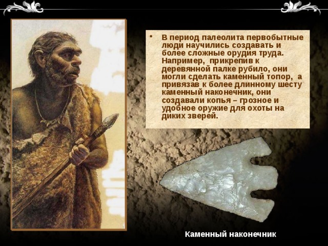 В период палеолита первобытные люди научились создавать и более сложные орудия труда. Например, прикрепив к деревянной палке рубило, они могли сделать каменный топор, а привязав к более длинному шесту каменный наконечник, они создавали копья – грозное и удобное оружие для охоты на диких зверей.  Каменный наконечник 