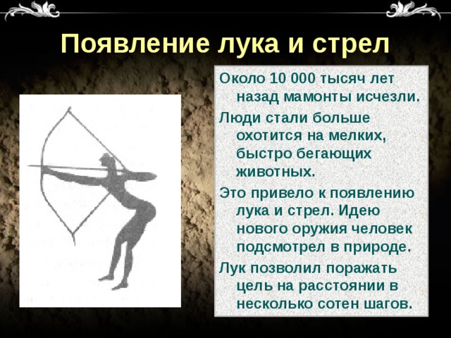 Появление лука и стрел Около 10 000 тысяч лет назад мамонты исчезли. Люди стали больше охотится на мелких, быстро бегающих животных. Это привело к появлению лука и стрел. Идею нового оружия человек подсмотрел в природе. Лук позволил поражать цель на расстоянии в несколько сотен шагов. 