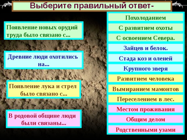 Выберите правильный ответ- Похолоданием Появление новых орудий труда было связано с... С развитием охоты С освоением Севера. Зайцев и белок. Древние люди охотились на... Стада коз и оленей Крупного зверя Развитием человека Появление лука и стрел было связано с... Вымиранием мамонтов Переселением в лес. Местом проживания В родовой общине люди были связаны... Общим делом Родственными узами 