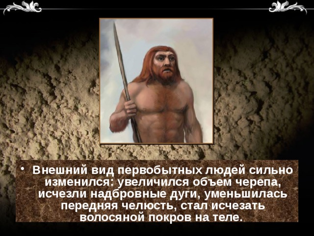 Внешний вид первобытных людей сильно изменился: увеличился объем черепа, исчезли надбровные дуги, уменьшилась передняя челюсть, стал исчезать волосяной покров на теле.  