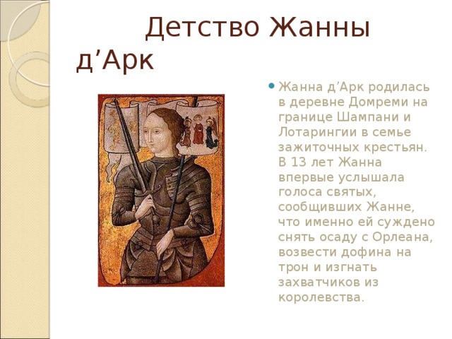  Детство Жанны д’Арк Жанна д’Арк родилась в деревне Домреми на границе Шампани и Лотарингии в семье зажиточных крестьян. В 13 лет Жанна впервые услышала голоса святых, сообщивших Жанне, что именно ей суждено снять осаду с Орлеана, возвести дофина на трон и изгнать захватчиков из королевства.  