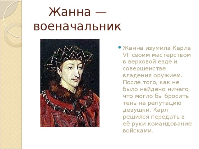  Жанна — военачальник Жанна изумила Карла VII своим мастерством в верховой езде и совершенстве владения оружием. После того, как не было найдено ничего, что могло бы бросить тень на репутацию девушки, Карл решился передать в её руки командование войсками.  