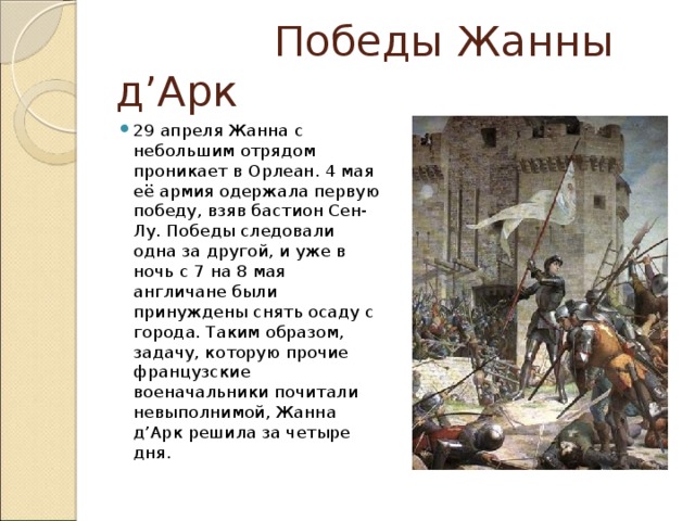  Победы Жанны д’Арк 29 апреля Жанна с небольшим отрядом проникает в Орлеан. 4 мая её армия одержала первую победу, взяв бастион Сен-Лу. Победы следовали одна за другой, и уже в ночь с 7 на 8 мая англичане были принуждены снять осаду с города. Таким образом, задачу, которую прочие французские военачальники почитали невыполнимой, Жанна д’Арк решила за четыре дня.  