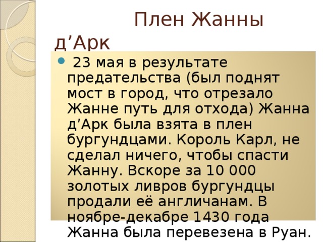  Плен Жанны д’Арк  23 мая в результате предательства (был поднят мост в город, что отрезало Жанне путь для отхода) Жанна д’Арк была взята в плен бургундцами. Король Карл, не сделал ничего, чтобы спасти Жанну. Вскоре за 10 000 золотых ливров бургундцы продали её англичанам. В ноябре-декабре 1430 года Жанна была перевезена в Руан. 5 