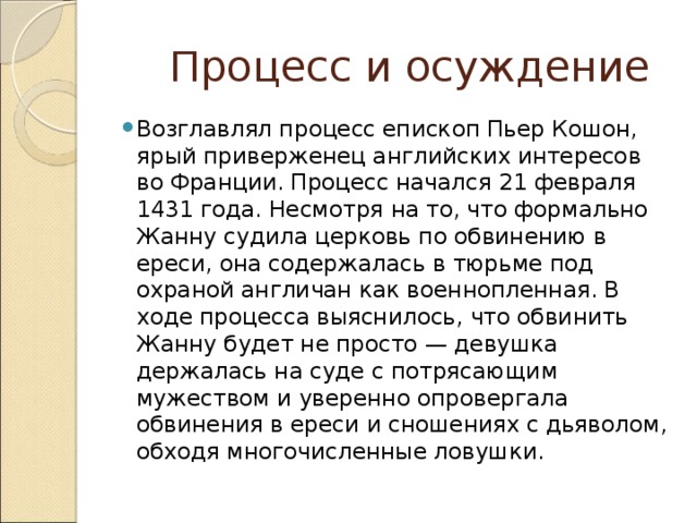  Процесс и осуждение Возглавлял процесс епископ Пьер Кошон, ярый приверженец английских интересов во Франции. Процесс начался 21 февраля 1431 года. Несмотря на то, что формально Жанну судила церковь по обвинению в ереси, она содержалась в тюрьме под охраной англичан как военнопленная. В ходе процесса выяснилось, что обвинить Жанну будет не просто — девушка держалась на суде с потрясающим мужеством и уверенно опровергала обвинения в ереси и сношениях с дьяволом, обходя многочисленные ловушки. 