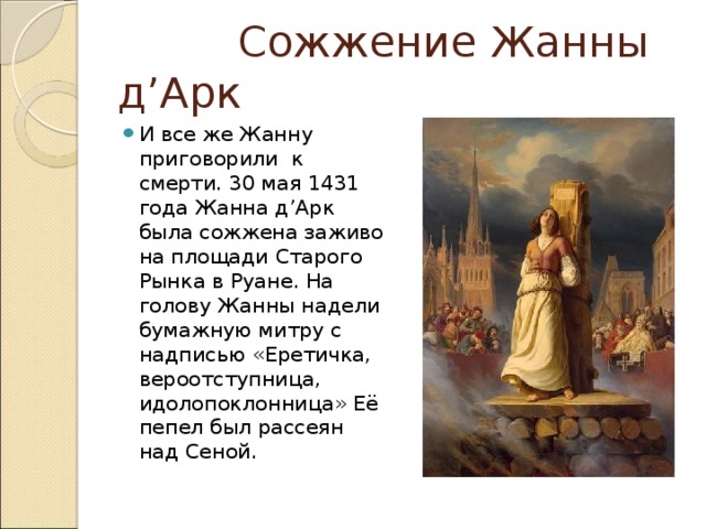  Сожжение Жанны д’Арк И все же Жанну приговорили к смерти. 30 мая 1431 года Жанна д’Арк была сожжена заживо на площади Старого Рынка в Руане. На голову Жанны надели бумажную митру с надписью «Еретичка, вероотступница, идолопоклонница» Её пепел был рассеян над Сеной. 