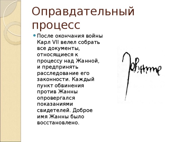 Оправдательный процесс После окончания войны Карл VII велел собрать все документы, относящиеся к процессу над Жанной, и предпринять расследование его законности. Каждый пункт обвинения против Жанны опровергался показаниями свидетелей. Доброе имя Жанны было восстановлено. 
