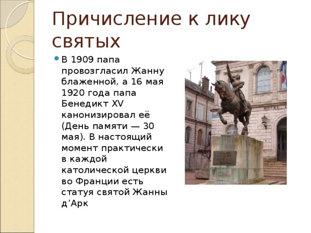 Причисление к лику святых В 1909 папа провозгласил Жанну блаженной, а 16 мая 1920 года папа Бенедикт XV канонизировал её (День памяти — 30 мая). В настоящий момент практически в каждой католической церкви во Франции есть статуя святой Жанны д’Арк 
