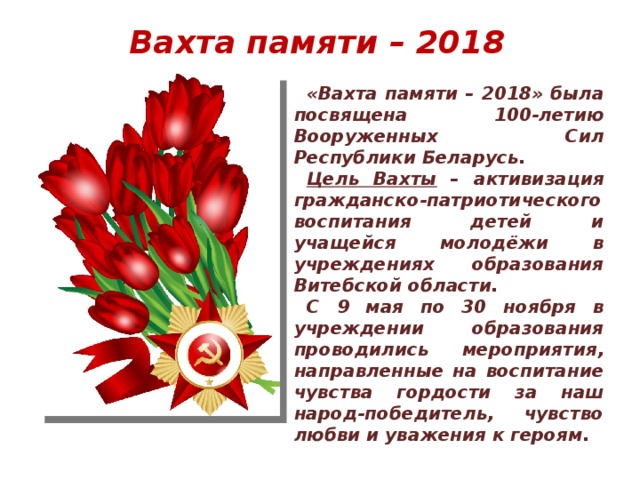 Вахта памяти – 2018 «Вахта памяти – 2018» была посвящена 100-летию Вооруженных Сил Республики Беларусь. Цель Вахты – активизация гражданско-патриотического воспитания детей и учащейся молодёжи в учреждениях образования Витебской области. С 9 мая по 30 ноября в учреждении образования проводились мероприятия, направленные на воспитание чувства гордости за наш народ-победитель, чувство любви и уважения к героям. 
