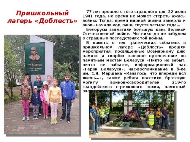 Пришкольный лагерь «Доблесть» 77 лет прошло с того страшного дня 22 июня 1941 года, но время не может стереть ужасы войны. Тогда, время мирной жизни замерло и вновь начало ход лишь спустя четыре года… Белорусы заплатили большую дань Великой Отечественной войне. Мы никогда не забудем о страшных последствиях той войны. В память о тех трагических событиях в пришкольном лагере «Доблесть» прошли мероприятия, посвященные Всемирному дню памяти и скорби: заочное путешествие по памятным местам Беларуси «Никто не забыт, ничто не забыто», информационный час «Герои Беларуси», час-воспоминание в б-ке им. С.Я. Маршака «Казалось, что впереди вся жизнь…», также ребята посетили братскую могилу воинов‑освободителей 219‑го гвардейского стрелкового полка, памятный знак Герою Советского союза В.И. Еронько. 