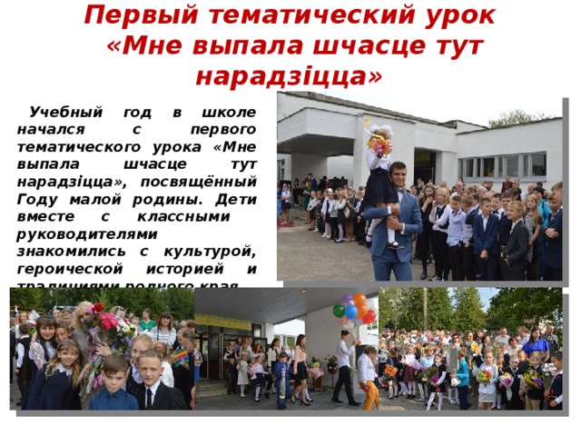 Первый тематический урок  «Мне выпала шчасце тут нарадзіцца» Учебный год в школе начался с первого тематического урока «Мне выпала шчасце тут нарадзіцца», посвящённый Году малой родины. Дети вместе с классными руководителями знакомились с культурой, героической историей и традициями родного края. 