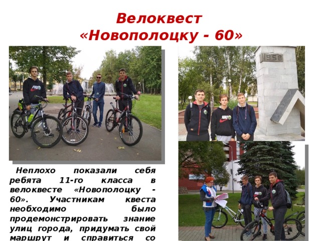 Велоквест  «Новополоцку - 60» Неплохо показали себя ребята 11-го класса в велоквесте «Новополоцку - 60». Участникам квеста необходимо было продемонстрировать знание улиц города, придумать свой маршрут и справиться со всеми заданиями. 