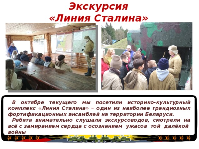 Экскурсия  «Линия Сталина» В октябре текущего мы посетили историко-культурный комплекс «Линия Сталина» – один из наиболее грандиозных фортификационных ансамблей на территории Беларуси. Ребята внимательно слушали экскурсоводов, смотрели на всё с замиранием сердца с осознанием ужасов той далёкой войны  