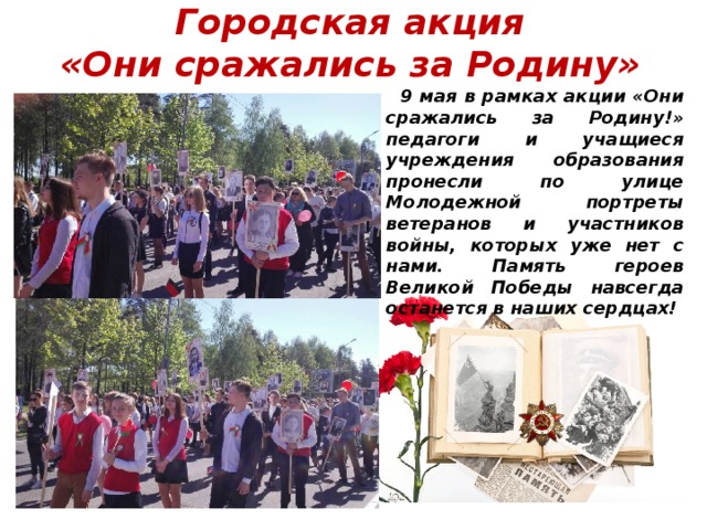 Городская акция  «Они сражались за Родину» 9 мая в рамках акции «Они сражались за Родину!» педагоги и учащиеся учреждения образования пронесли по улице Молодежной портреты ветеранов и участников войны, которых уже нет с нами. Память героев Великой Победы навсегда останется в наших сердцах! 