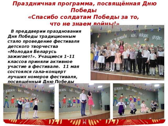 Праздничная программа, посвящённая Дню Победы  «Спасибо солдатам Победы за то,  что не знаем войны!» В преддверии празднования Дня Победы традиционным стало проведение фестиваля детского творчества «Молодая Беларусь зажигает!». Учащиеся 1–11 классов приняли активное участие в фестивале. 11 мая состоялся гала-концерт лучших номеров фестиваля, посвящённый Дню Победы 