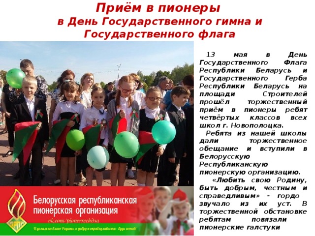 Приём в пионеры  в День Государственного гимна и Государственного флага 13 мая в День Государственного Флага Республики Беларусь и Государственного Герба Республики Беларусь на площади Строителей прошёл торжественный приём в пионеры ребят четвёртых классов всех школ г. Новополоцка. Ребята из нашей школы дали торжественное обещание и вступили в Белорусскую Республиканскую пионерскую организацию.  «Любить свою Родину, быть добрым, честным и справедливым» - гордо звучало из их уст. В торжественной обстановке ребятам повязали пионерские галстуки 