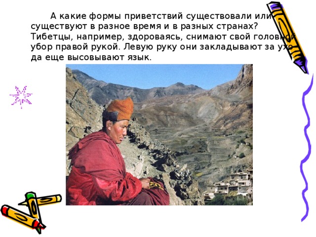   А какие формы приветствий существовали или существуют в разное время и в разных странах? Тибетцы, например, здороваясь, снимают свой головной убор правой рукой. Левую руку они закладывают за ухо да еще высовывают язык. 