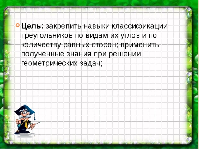 Цель: закрепить навыки классификации треугольников по видам их углов и по количеству равных сторон; применить полученные знания при решении геометрических задач; 