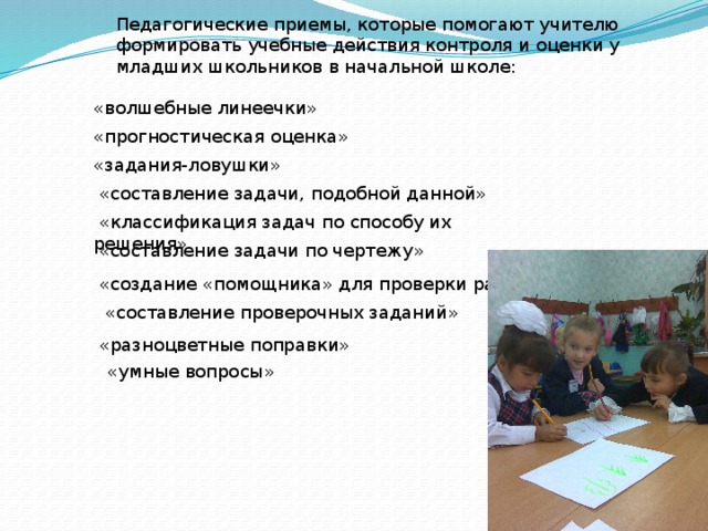  «создание «помощника» для проверки работы» Педагогические приемы, которые помогают учителю формировать учебные действия контроля и оценки у младших школьников в начальной школе: «волшебные линеечки» «прогностическая оценка» «задания-ловушки»  «составление задачи, подобной данной»  «классификация задач по способу их решения»  «составление задачи по чертежу»  «составление проверочных заданий»  «разноцветные поправки»  «умные вопросы» 
