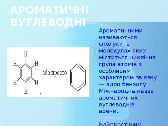 АРОМАТИЧНІ ВУГЛЕВОДНІ Ароматичними називаються сполуки, в молекулах яких міститься циклічна група атомів з особливим характером зв’язку — ядро бензолу. Міжнародна назва ароматичних вуглеводнів — арени. Найпростішим представником аренів є бензол С6Н6 
