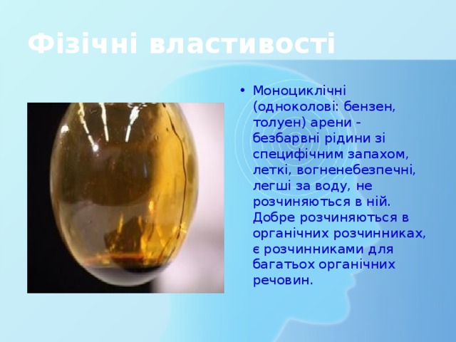 Фізічні властивості Моноциклічні (одноколові: бензен, толуен) арени - безбарвні рідини зі специфічним запахом, леткі, вогненебезпечні, легші за воду, не розчиняються в ній. Добре розчиняються в органічних розчинниках, є розчинниками для багатьох органічних речовин. 