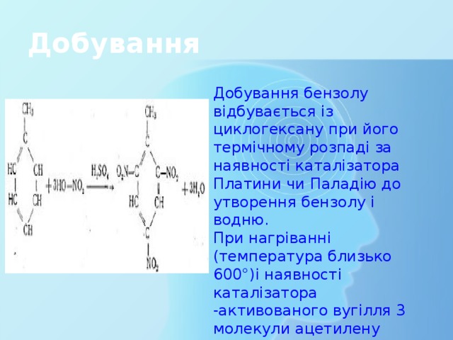 Добування Добування бензолу відбувається із циклогексану при його термічному розпаді за наявності каталізатора Платини чи Паладію до утворення бензолу і водню. При нагріванні (температура близько 600°)і наявності каталізатора -активованого вугілля 3 молекули ацетилену об'єднуються в одну молекулу бензолу. 