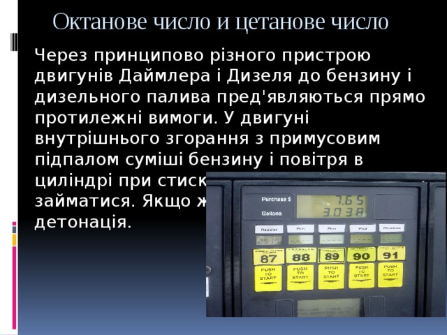Октанове число и цетанове число Через принципово різного пристрою двигунів Даймлера і Дизеля до бензину і дизельного палива пред'являються прямо протилежні вимоги. У двигуні внутрішнього згорання з примусовим підпалом суміші бензину і повітря в циліндрі при стисканні не повинна займатися. Якщо ж це станеться, виникає детонація. 