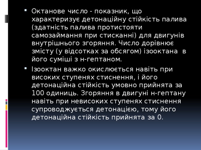 Октанове число - показник, що характеризує детонаційну стійкість палива (здатність палива протистояти самозаймання при стисканні) для двигунів внутрішнього згоряння. Число дорівнює змісту (у відсотках за обсягом) ізооктана в його суміші з н-гептаном . Ізооктан важко окислюється навіть при високих ступенях стиснення, і його детонаційна стійкість умовно прийнята за 100 одиниць. Згоряння в двигуні н-гептану навіть при невисоких ступенях стиснення супроводжується детонацією, тому його детонаційна стійкість прийнята за 0. 