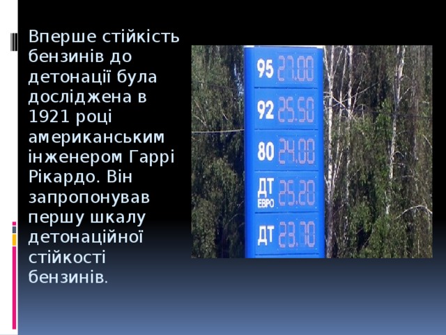 Вперше стійкість бензинів до детонації була досліджена в 1921 році американським інженером Гаррі Рікардо. Він запропонував першу шкалу детонаційної стійкості бензинів . 
