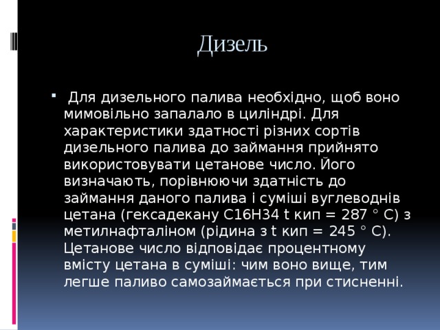  Дизель  Для дизельного палива необхідно, щоб воно мимовільно запалало в циліндрі. Для характеристики здатності різних сортів дизельного палива до займання прийнято використовувати цетанове число. Його визначають, порівнюючи здатність до займання даного палива і суміші вуглеводнів цетана (гексадекану C16H34 t кип = 287 ° C) з метилнафталіном (рідина з t кип = 245 ° С). Цетанове число відповідає процентному вмісту цетана в суміші: чим воно вище, тим легше паливо самозаймається при стисненні. 