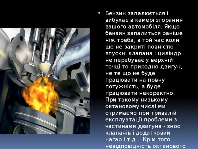 Бензин запалюється і вибухає в камері згорання вашого автомобіля. Якщо бензин запалиться раніше ніж треба, в той час коли ще не закриті повністю впускні клапана і циліндр не перебуває у верхній точці то природно двигун, не те що не буде працювати на повну потужність, а буде працювати некоректно. При такому низькому октановому числі ми отримаємо при тривалій експлуатації проблеми з частинами двигуна - знос клапанів і додатковий нагар і т.д .. Крім того невідповідність октанового числа для двигуна тягне за собою і ту саму додаткову детонацію, яку часто плутають з стуком клапанів. 