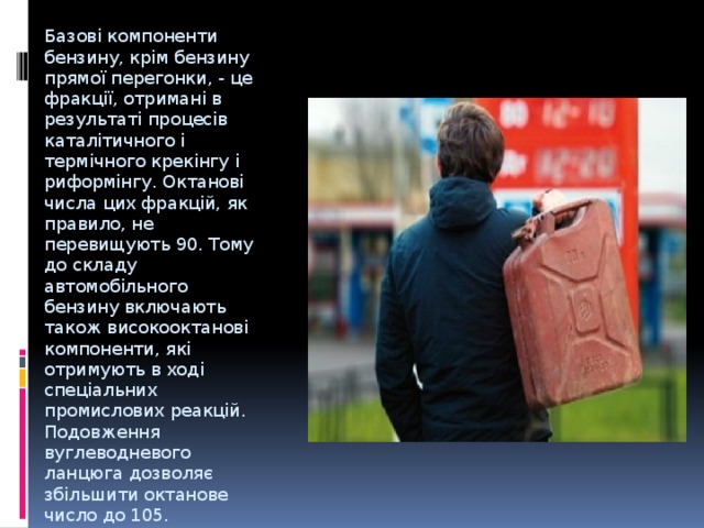  Базові компоненти бензину, крім бензину прямої перегонки, - це фракції, отримані в результаті процесів каталітичного і термічного крекінгу і риформінгу. Октанові числа цих фракцій, як правило, не перевищують 90. Тому до складу автомобільного бензину включають також високооктанові компоненти, які отримують в ході спеціальних промислових реакцій. Подовження вуглеводневого ланцюга дозволяє збільшити октанове число до 105.  