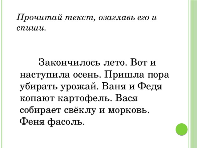 Прочитай текст, озаглавь его и спиши.  Закончилось лето. Вот и наступила осень. Пришла пора убирать урожай. Ваня и Федя копают картофель. Вася собирает свёклу и морковь. Феня фасоль. 
